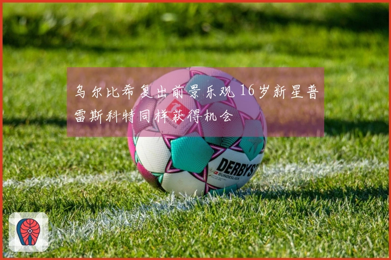 乌尔比希复出前景乐观 16岁新星普雷斯科特同样获得机会