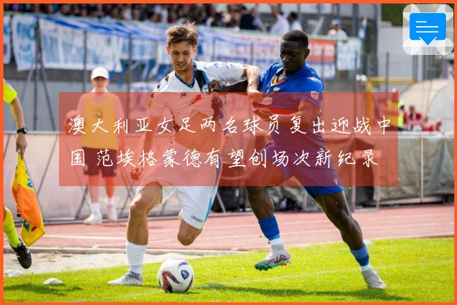 澳大利亚女足两名球员复出迎战中国 范埃格蒙德有望创场次新纪录