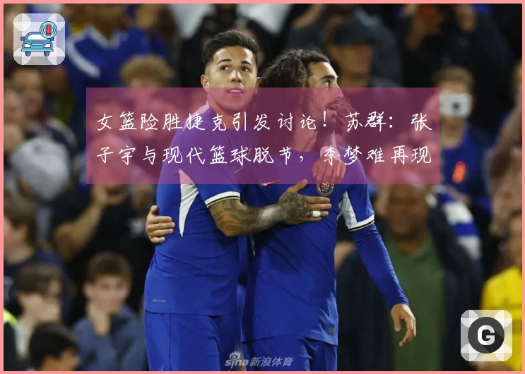 女篮险胜捷克引发讨论！苏群：张子宇与现代篮球脱节，李梦难再现