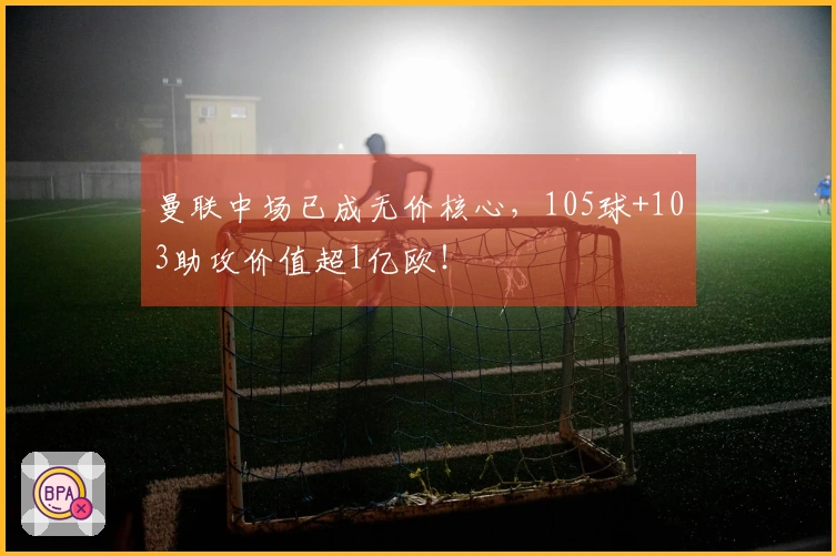 曼联中场已成无价核心，105球+103助攻价值超1亿欧！