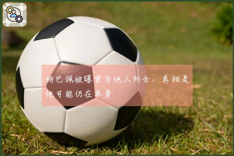 姆巴佩被曝曾与他人约会,真相是他可能仍在单身