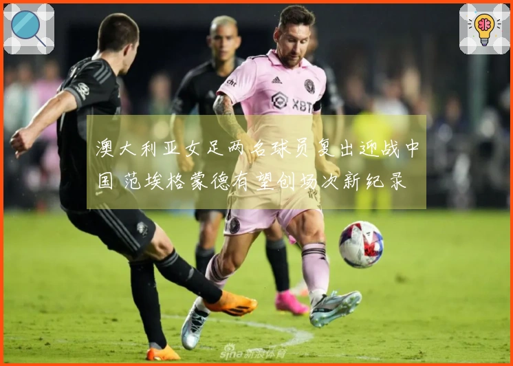 澳大利亚女足两名球员复出迎战中国 范埃格蒙德有望创场次新纪录