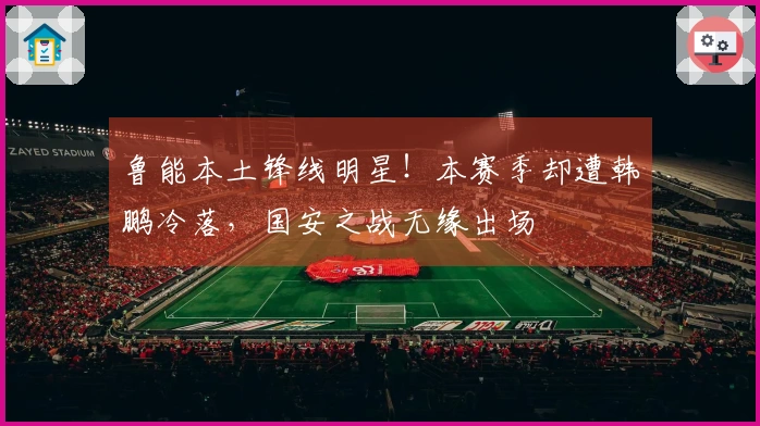 鲁能本土锋线明星！本赛季却遭韩鹏冷落，国安之战无缘出场