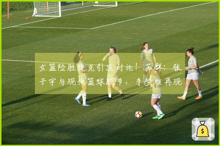 女篮险胜捷克引发讨论！苏群：张子宇与现代篮球脱节，李梦难再现
